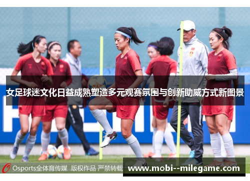 女足球迷文化日益成熟塑造多元观赛氛围与创新助威方式新图景