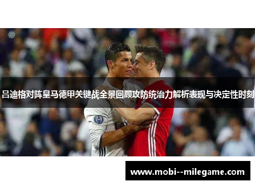 吕迪格对阵皇马德甲关键战全景回顾攻防统治力解析表现与决定性时刻